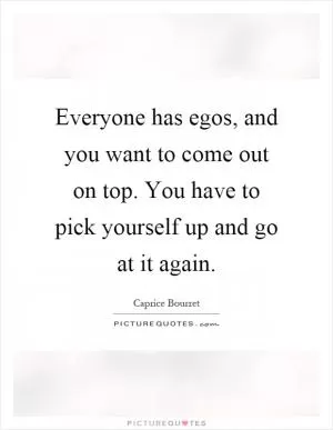 Everyone has egos, and you want to come out on top. You have to pick yourself up and go at it again Picture Quote #1