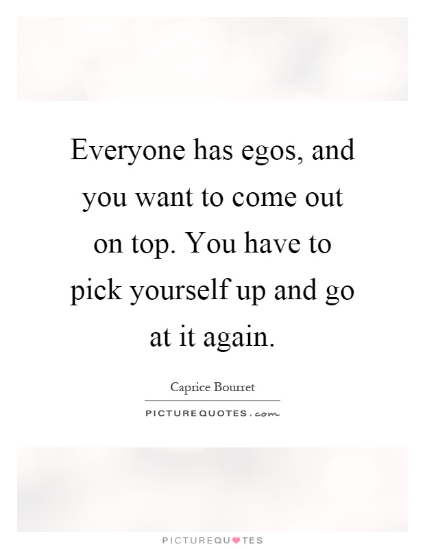 Everyone has egos, and you want to come out on top. You have to pick yourself up and go at it again Picture Quote #1