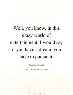 Well, you know, in this crazy world of entertainment, I would say if you have a dream, you have to pursue it Picture Quote #1