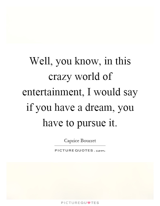 Well, you know, in this crazy world of entertainment, I would say if you have a dream, you have to pursue it Picture Quote #1