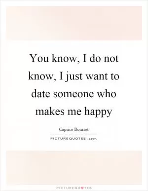 You know, I do not know, I just want to date someone who makes me happy Picture Quote #1