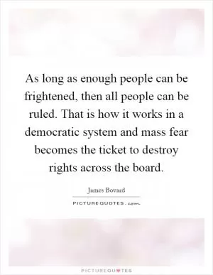 As long as enough people can be frightened, then all people can be ruled. That is how it works in a democratic system and mass fear becomes the ticket to destroy rights across the board Picture Quote #1