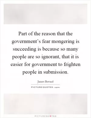 Part of the reason that the government’s fear mongering is succeeding is because so many people are so ignorant, that it is easier for government to frighten people in submission Picture Quote #1