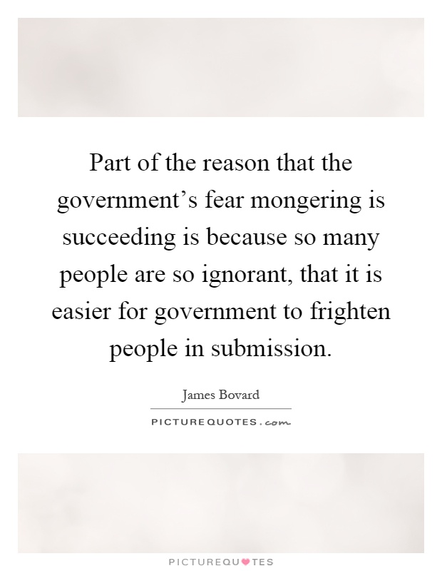 Part of the reason that the government's fear mongering is succeeding is because so many people are so ignorant, that it is easier for government to frighten people in submission Picture Quote #1