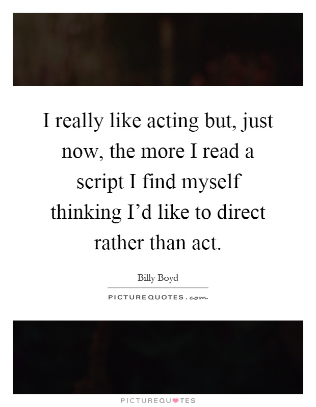 I really like acting but, just now, the more I read a script I find myself thinking I'd like to direct rather than act Picture Quote #1