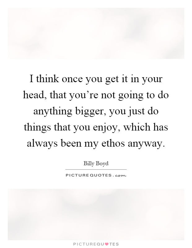 I think once you get it in your head, that you're not going to do anything bigger, you just do things that you enjoy, which has always been my ethos anyway Picture Quote #1