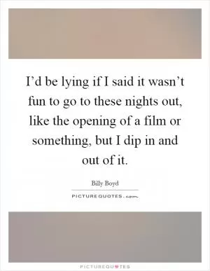 I’d be lying if I said it wasn’t fun to go to these nights out, like the opening of a film or something, but I dip in and out of it Picture Quote #1