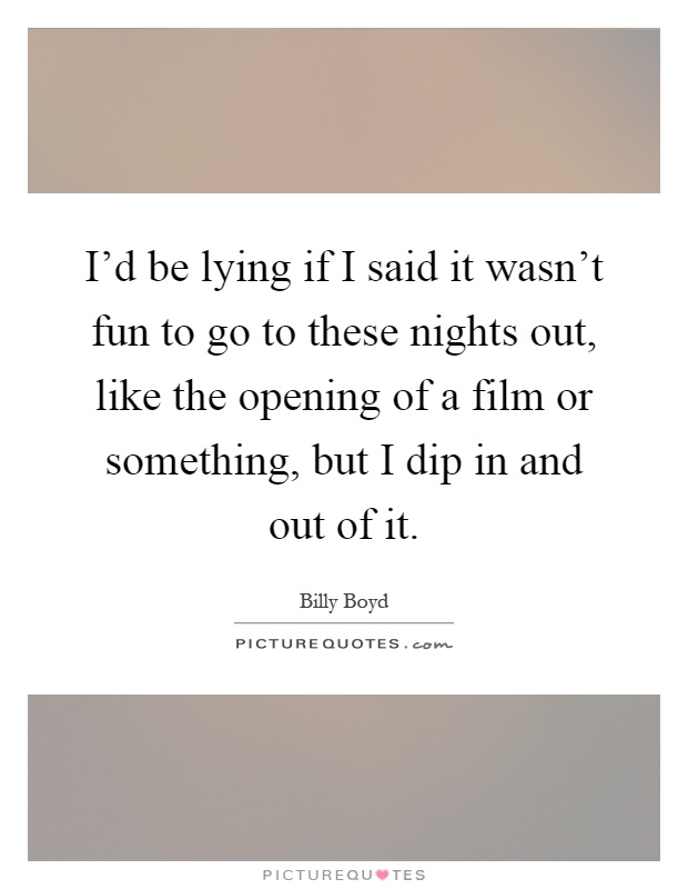I'd be lying if I said it wasn't fun to go to these nights out, like the opening of a film or something, but I dip in and out of it Picture Quote #1