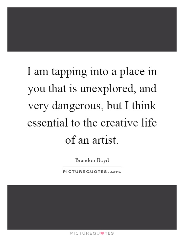 I am tapping into a place in you that is unexplored, and very dangerous, but I think essential to the creative life of an artist Picture Quote #1