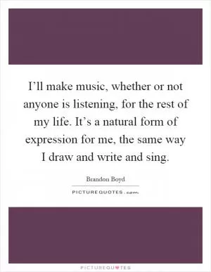 I’ll make music, whether or not anyone is listening, for the rest of my life. It’s a natural form of expression for me, the same way I draw and write and sing Picture Quote #1