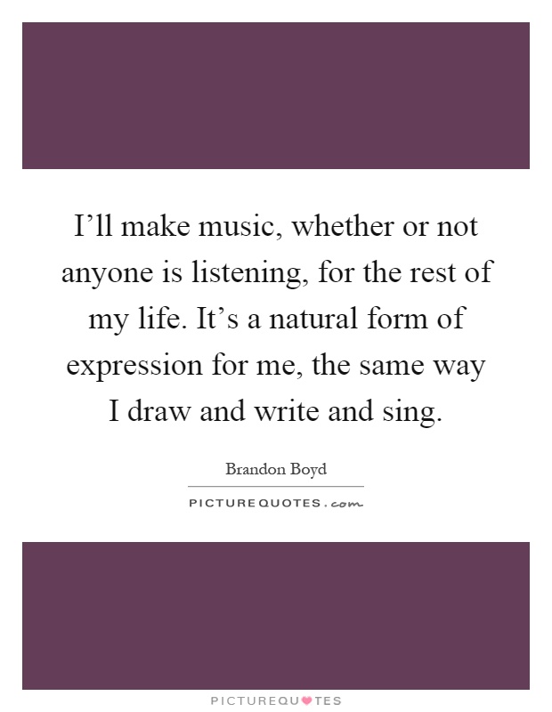 I'll make music, whether or not anyone is listening, for the rest of my life. It's a natural form of expression for me, the same way I draw and write and sing Picture Quote #1