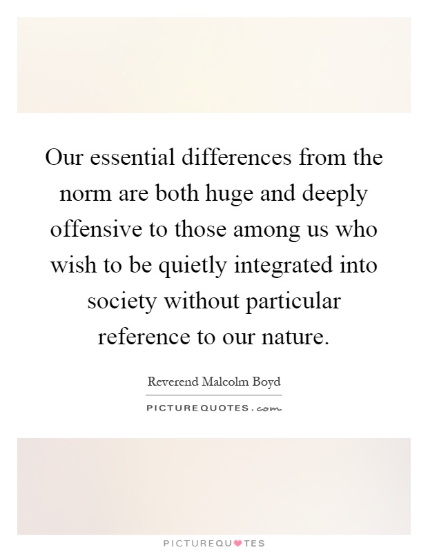 Our essential differences from the norm are both huge and deeply offensive to those among us who wish to be quietly integrated into society without particular reference to our nature Picture Quote #1