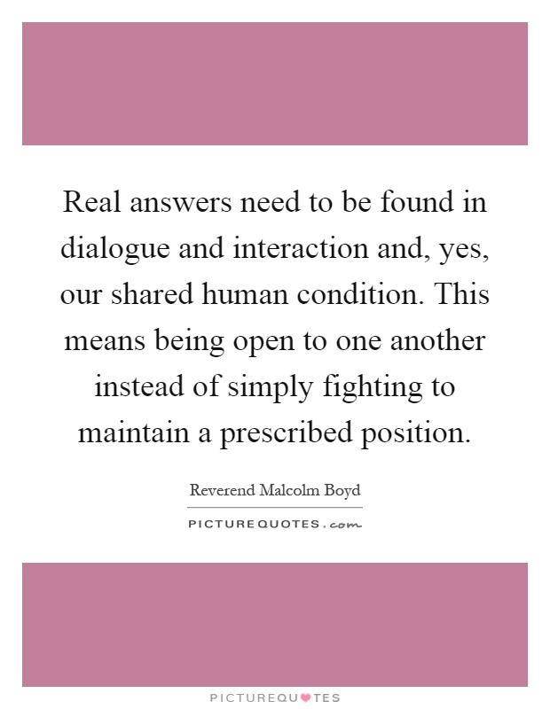 Real answers need to be found in dialogue and interaction and, yes, our shared human condition. This means being open to one another instead of simply fighting to maintain a prescribed position Picture Quote #1