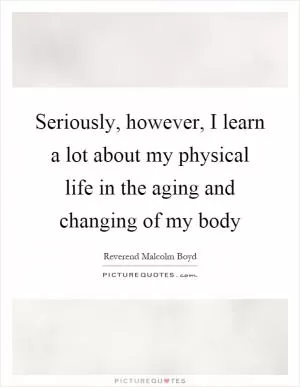 Seriously, however, I learn a lot about my physical life in the aging and changing of my body Picture Quote #1