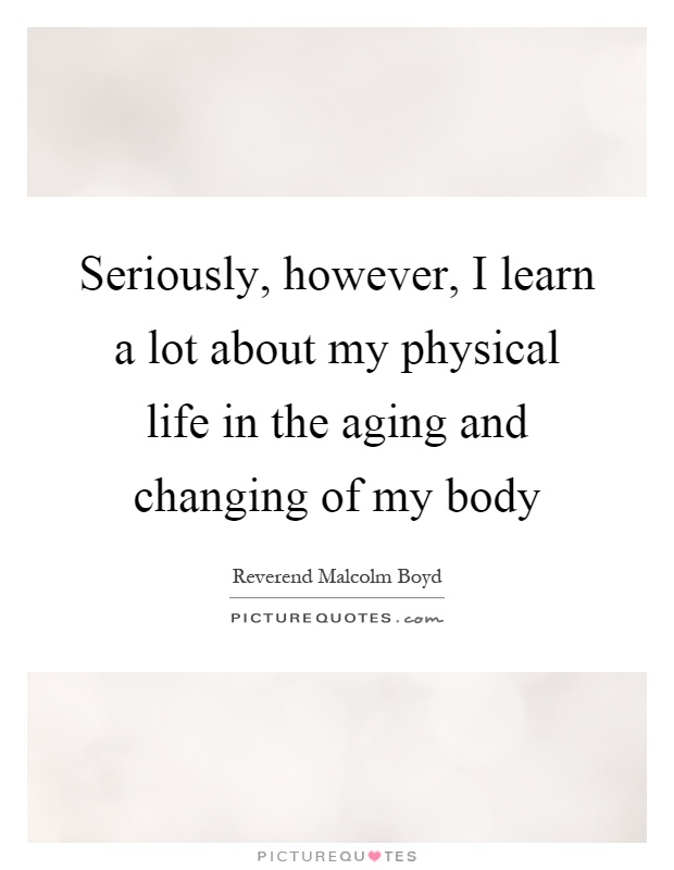 Seriously, however, I learn a lot about my physical life in the aging and changing of my body Picture Quote #1