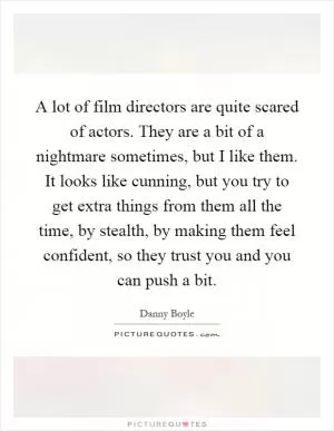 A lot of film directors are quite scared of actors. They are a bit of a nightmare sometimes, but I like them. It looks like cunning, but you try to get extra things from them all the time, by stealth, by making them feel confident, so they trust you and you can push a bit Picture Quote #1
