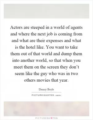 Actors are steeped in a world of agents and where the next job is coming from and what are their expenses and what is the hotel like. You want to take them out of that world and dump them into another world, so that when you meet them on the screen they don’t seem like the guy who was in two others movies that year Picture Quote #1