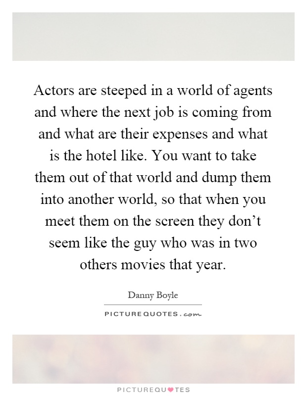 Actors are steeped in a world of agents and where the next job is coming from and what are their expenses and what is the hotel like. You want to take them out of that world and dump them into another world, so that when you meet them on the screen they don't seem like the guy who was in two others movies that year Picture Quote #1