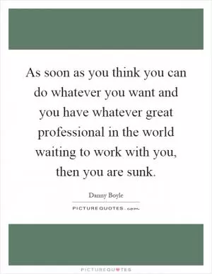 As soon as you think you can do whatever you want and you have whatever great professional in the world waiting to work with you, then you are sunk Picture Quote #1