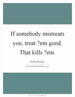 If somebody mistreats you, treat?em good. That kills?em Picture Quote #1