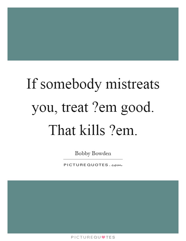 If somebody mistreats you, treat?em good. That kills?em Picture Quote #1