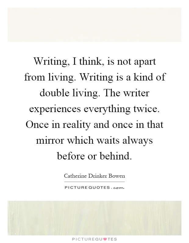 Writing, I think, is not apart from living. Writing is a kind of double living. The writer experiences everything twice. Once in reality and once in that mirror which waits always before or behind Picture Quote #1