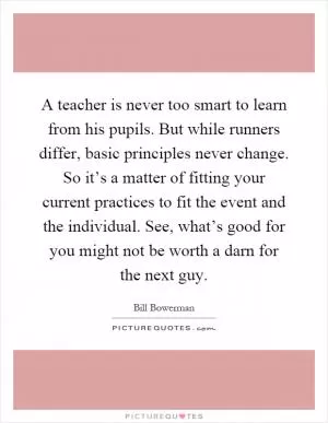 A teacher is never too smart to learn from his pupils. But while runners differ, basic principles never change. So it’s a matter of fitting your current practices to fit the event and the individual. See, what’s good for you might not be worth a darn for the next guy Picture Quote #1