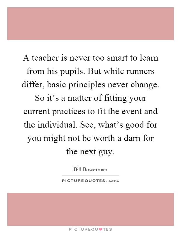 A teacher is never too smart to learn from his pupils. But while runners differ, basic principles never change. So it's a matter of fitting your current practices to fit the event and the individual. See, what's good for you might not be worth a darn for the next guy Picture Quote #1