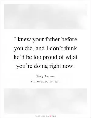 I knew your father before you did, and I don’t think he’d be too proud of what you’re doing right now Picture Quote #1