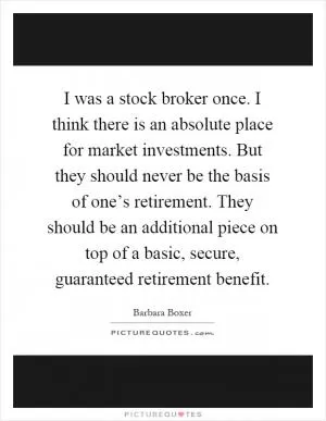 I was a stock broker once. I think there is an absolute place for market investments. But they should never be the basis of one’s retirement. They should be an additional piece on top of a basic, secure, guaranteed retirement benefit Picture Quote #1