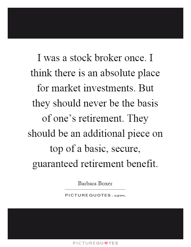 I was a stock broker once. I think there is an absolute place for market investments. But they should never be the basis of one's retirement. They should be an additional piece on top of a basic, secure, guaranteed retirement benefit Picture Quote #1