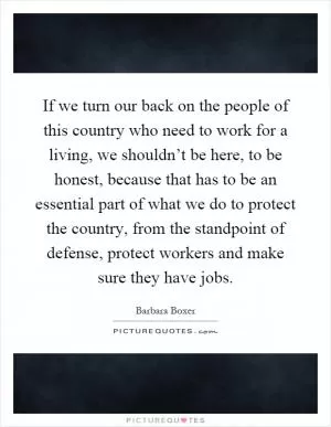 If we turn our back on the people of this country who need to work for a living, we shouldn’t be here, to be honest, because that has to be an essential part of what we do to protect the country, from the standpoint of defense, protect workers and make sure they have jobs Picture Quote #1
