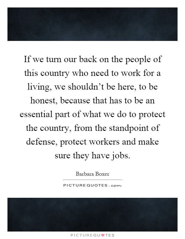 If we turn our back on the people of this country who need to work for a living, we shouldn't be here, to be honest, because that has to be an essential part of what we do to protect the country, from the standpoint of defense, protect workers and make sure they have jobs Picture Quote #1