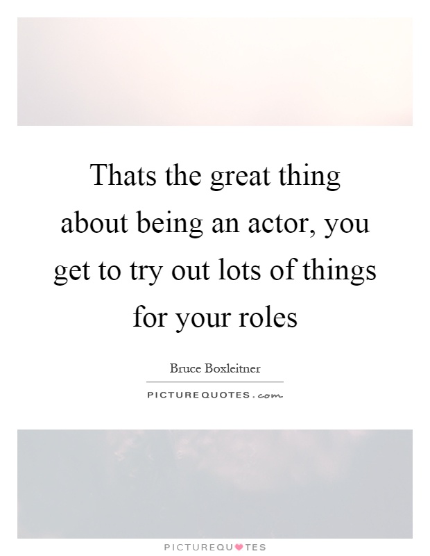 Thats the great thing about being an actor, you get to try out lots of things for your roles Picture Quote #1