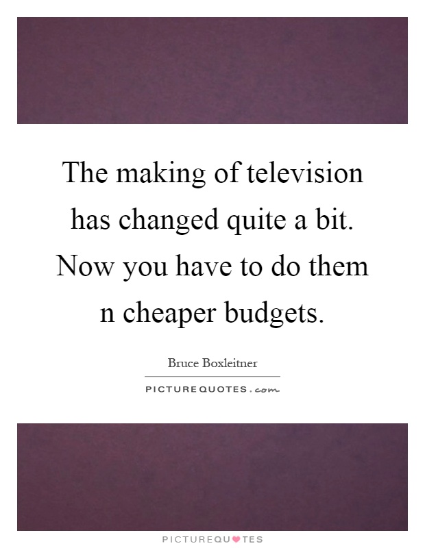 The making of television has changed quite a bit. Now you have to do them n cheaper budgets Picture Quote #1