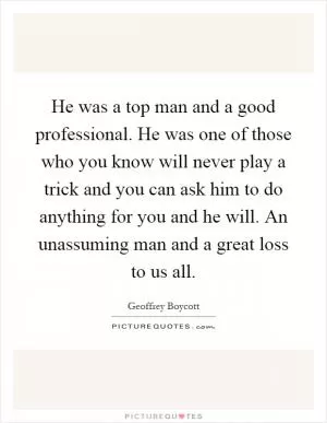 He was a top man and a good professional. He was one of those who you know will never play a trick and you can ask him to do anything for you and he will. An unassuming man and a great loss to us all Picture Quote #1