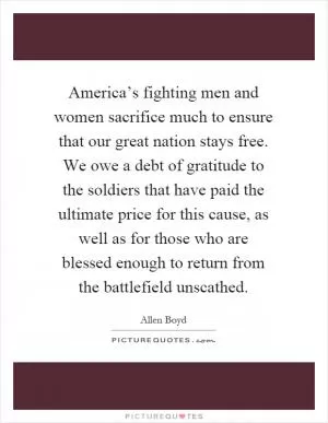 America’s fighting men and women sacrifice much to ensure that our great nation stays free. We owe a debt of gratitude to the soldiers that have paid the ultimate price for this cause, as well as for those who are blessed enough to return from the battlefield unscathed Picture Quote #1