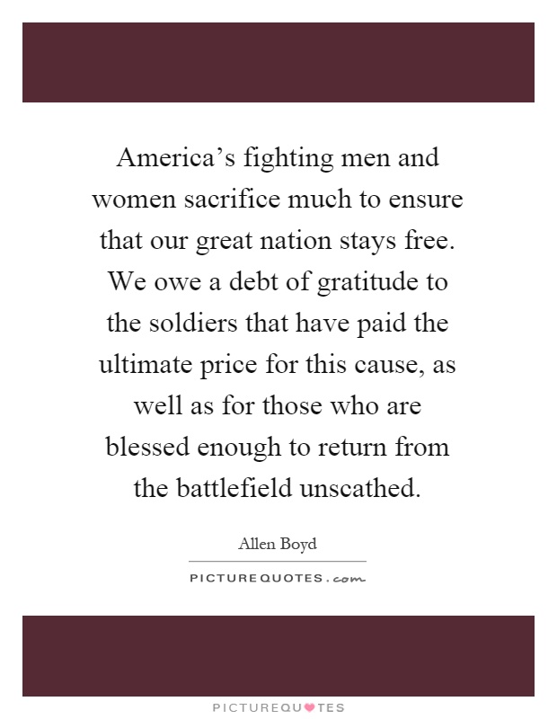 America's fighting men and women sacrifice much to ensure that our great nation stays free. We owe a debt of gratitude to the soldiers that have paid the ultimate price for this cause, as well as for those who are blessed enough to return from the battlefield unscathed Picture Quote #1