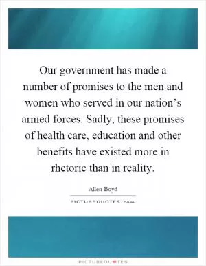 Our government has made a number of promises to the men and women who served in our nation’s armed forces. Sadly, these promises of health care, education and other benefits have existed more in rhetoric than in reality Picture Quote #1