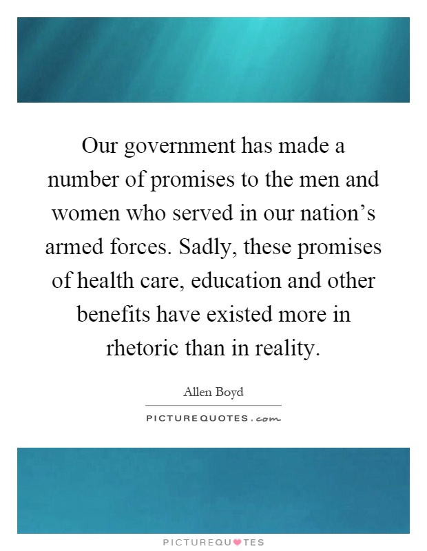 Our government has made a number of promises to the men and women who served in our nation's armed forces. Sadly, these promises of health care, education and other benefits have existed more in rhetoric than in reality Picture Quote #1