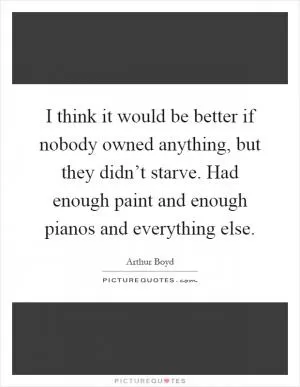 I think it would be better if nobody owned anything, but they didn’t starve. Had enough paint and enough pianos and everything else Picture Quote #1