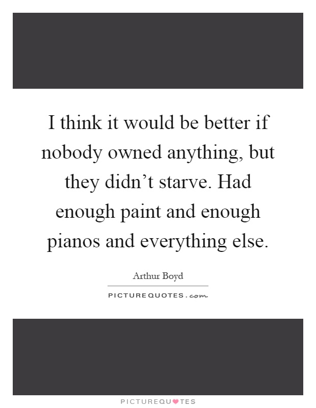 I think it would be better if nobody owned anything, but they didn't starve. Had enough paint and enough pianos and everything else Picture Quote #1