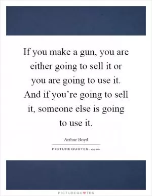 If you make a gun, you are either going to sell it or you are going to use it. And if you’re going to sell it, someone else is going to use it Picture Quote #1