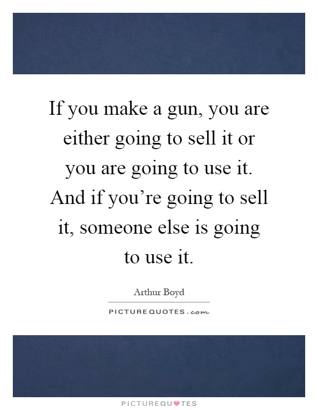 If you make a gun, you are either going to sell it or you are going to use it. And if you're going to sell it, someone else is going to use it Picture Quote #1