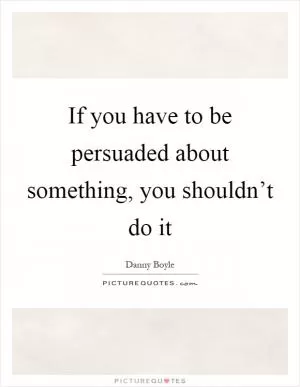If you have to be persuaded about something, you shouldn’t do it Picture Quote #1