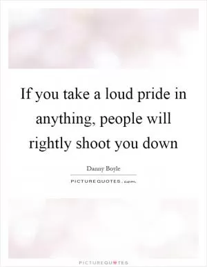 If you take a loud pride in anything, people will rightly shoot you down Picture Quote #1