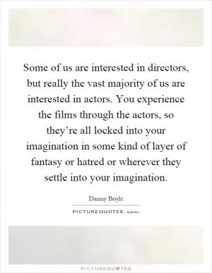 Some of us are interested in directors, but really the vast majority of us are interested in actors. You experience the films through the actors, so they’re all locked into your imagination in some kind of layer of fantasy or hatred or wherever they settle into your imagination Picture Quote #1