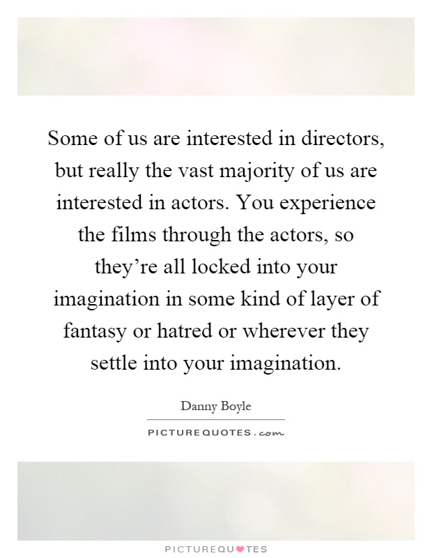 Some of us are interested in directors, but really the vast majority of us are interested in actors. You experience the films through the actors, so they're all locked into your imagination in some kind of layer of fantasy or hatred or wherever they settle into your imagination Picture Quote #1