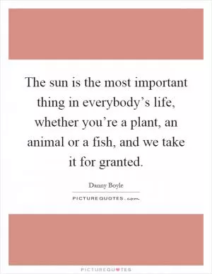 The sun is the most important thing in everybody’s life, whether you’re a plant, an animal or a fish, and we take it for granted Picture Quote #1