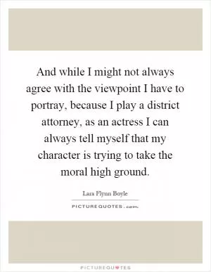 And while I might not always agree with the viewpoint I have to portray, because I play a district attorney, as an actress I can always tell myself that my character is trying to take the moral high ground Picture Quote #1